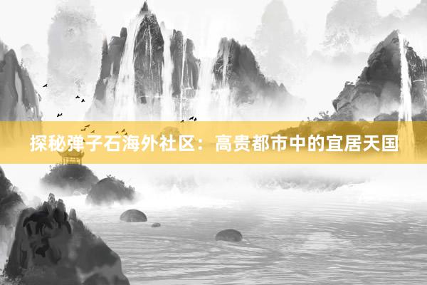 探秘弹子石海外社区：高贵都市中的宜居天国